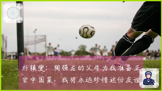 朴镇燮：陶强龙的父母为我准备正宗中国菜，我将永远珍惜这份友谊