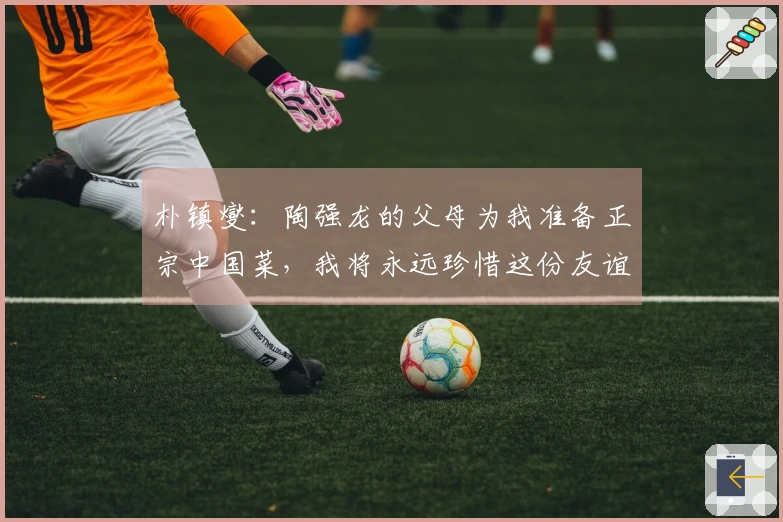 朴镇燮：陶强龙的父母为我准备正宗中国菜，我将永远珍惜这份友谊